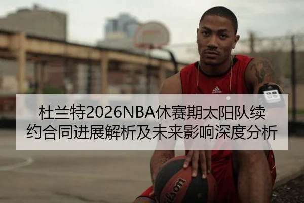 杜兰特2026NBA休赛期太阳队续约合同进展解析及未来影响深度分析